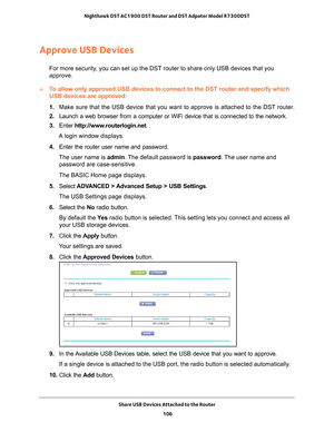 Page 106Share USB Devices Attached to the Router 106
Nighthawk DST AC1900 DST Router and DST Adpater Model R7300DST 
Approve USB Devices
For more security, you can set up the DST router to share only USB devices that you 
approve.
To allow only approved USB devices to connect to the DST router and speci\
fy which 
USB devices are approved:
1. 
Make sure that the USB device that you want to approve is attached to th\
e DST router.
2.  Launch a web browser from a computer or WiFi device that is connected to\
 the...