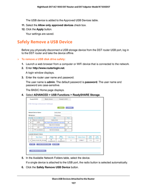 Page 107Share USB Devices Attached to the Router 107
 Nighthawk DST AC1900 DST Router and DST Adpater Model R7300DST
The USB device is added to the Approved USB Devices table.
11.  Select the  Allow only approved devices  check box.
12.  Click the  Apply button.
Your settings are saved.
Safely Remove a USB Device
Before you physically disconnect a USB storage device from the DST route\
r USB port, log in 
to the DST router and take the device offline.
To remove a USB disk drive safely: 
1.  Launch a web browser...