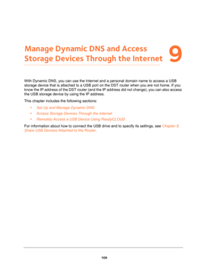 Page 109109
9
9.   Manage Dynamic DNS and Access 
Storage Devices Through the Internet
With Dynamic DNS, you can use the Internet and a personal domain name to access a USB 
storage device that is attached to a USB port on the DST router when you are not home. If you 
know the IP address of the DST router (and the IP address did not change), you can also access 
the USB storage device by using the IP address.
This chapter includes the following sections:
•Set Up and Manage Dynamic DNS 
•Access Storage Devices...