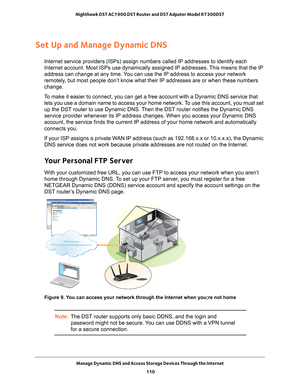 Page 110Manage Dynamic DNS and Access Storage Devices Through the Internet 110
Nighthawk DST AC1900 DST Router and DST Adpater Model R7300DST 
Set Up and Manage Dynamic DNS
Internet service providers (ISPs) assign numbers called IP addresses t\
o identify each 
Internet account. Most ISPs use dynamically assigned IP addresses. This means that the IP 
address can change at any time. You can use the IP address to access your network 
remotely, but most people don’t know what their IP addresses are or when thes\
e...