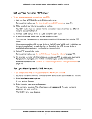 Page 111Manage Dynamic DNS and Access Storage Devices Through the Internet 
111  Nighthawk DST AC1900 DST Router and DST Adpater Model R7300DST
Set Up Your Personal FTP Server
To set up your personal account and use FTP:
1. Get your free NETGEAR Dynamic DNS domain name.
For more information, see Set Up a New Dynamic DNS Account on page 111.
2. Make sure that your Internet connection is working.
Your DST router must use a direct Internet connection. It cannot connect to a different 
router to access the...