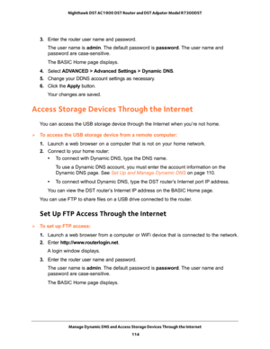 Page 114Manage Dynamic DNS and Access Storage Devices Through the Internet 
114 Nighthawk DST AC1900 DST Router and DST Adpater Model R7300DST 
3. Enter the router user name and password.
The user name is admin. The default password is password. The user name and 
password are case-sensitive.
The BASIC Home page displays.
4. Select ADVANCED > Advanced Settings > Dynamic DNS.
5. Change your DDNS account settings as necessary.
6. Click the Apply button.
Your changes are saved.
Access Storage Devices Through the...