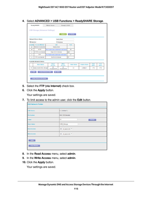 Page 115Manage Dynamic DNS and Access Storage Devices Through the Internet 115
 Nighthawk DST AC1900 DST Router and DST Adpater Model R7300DST
4. 
Select  ADVANCED > USB Functions > ReadySHARE Storage .
5. Select the FTP (via Internet) check box.
6.  Click the  Apply button.
Your settings are saved.
7.  T
o limit access to the admin user, click the  Edit button.
8. In the Read Access  menu, select admin.
9.  In the W
 rite Access menu, select admin.
10.  Click the  Apply button.
Your settings are saved. 