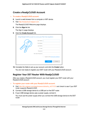 Page 117Manage Dynamic DNS and Access Storage Devices Through the Internet 117
 Nighthawk DST AC1900 DST Router and DST Adpater Model R7300DST
Create a ReadyCLOUD Account
To create a ReadyCLOUD account:
6. 
Launch a web browser from a computer or WiFi device.
7.  V
isit  http://readycloud.netgear.com.
The ReadyCLOUD Welcome page displays.
8.  Click the  Sign In link.
The Sign In page displays.
9.  Click the  Create Account  link. 
10. Complete the fields to set up your account, and click the  Create button.
You...