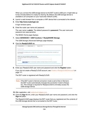Page 118Manage Dynamic DNS and Access Storage Devices Through the Internet 118
Nighthawk DST AC1900 DST Router and DST Adpater Model R7300DST 
When you connect the USB storage device to the DST router’s USB port, it might take up 
to two minutes before it is ready for sharing. By default, the USB stora\
ge device is 
available to all computers on your local area network (LAN).
4.  Launch a web browser from a computer or WiFi device that is connected to\
 the network.
5.  Enter  http://www
 .routerlogin.net.
A...