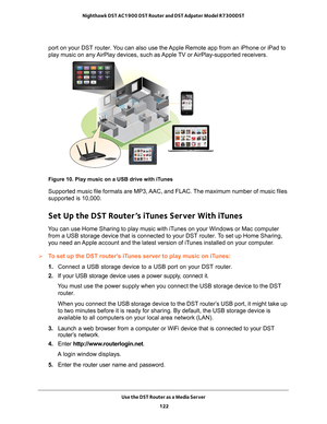 Page 122Use the DST Router as a Media Server 122
Nighthawk DST AC1900 DST Router and DST Adpater Model R7300DST 
port on your DST router. You can also use the Apple Remote app from an iPhone or iPad to 
play music on any AirPlay devices, such as Apple TV or AirPlay-supported receivers.
Figure 10. Play music on a USB drive with iTunes
Supported music file formats are MP3, AAC, and FLAC. The maximum number of music files 
supported is 10,000.
Set Up the DST Router’s iTunes Server With iTunes
You can use Home...