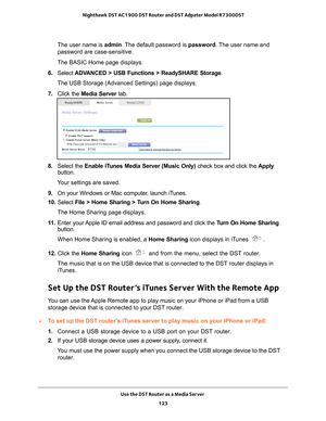 Page 123Use the DST Router as a Media Server 123
 Nighthawk DST AC1900 DST Router and DST Adpater Model R7300DST
The user name is 
admin. The default password is password. The user name and 
password are case-sensitive.
The BASIC Home page displays.
6.  Select  ADV
 ANCED > USB Functions > ReadySHARE Storage .
The USB Storage (Advanced Settings) page displays.
7.  Click the  Media Server  tab.
8. Select the Enable iTunes Media Server (Music Only) check box and click the  Apply 
button.
Your settings are saved....