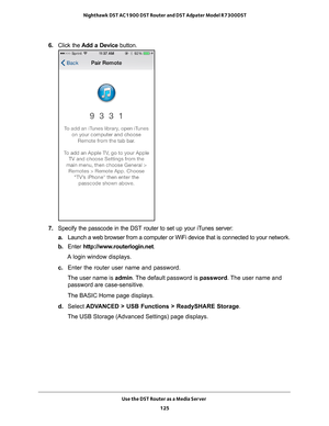 Page 125Use the DST Router as a Media Server 125
 Nighthawk DST AC1900 DST Router and DST Adpater Model R7300DST
6. 
Click the  Add a Device  button.
7. Specify the passcode in the DST router to set up your iTunes server:
a. Launch a web browser from a computer or WiFi device that is connected to\
 your network.
b.  Enter  http://www
 .routerlogin.net.
A login window displays.
c.  Enter the router user name and password.
The user name is  admin. 
 The default password is password. The user name and 
password are...