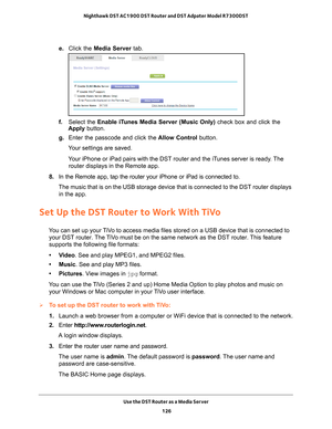 Page 126Use the DST Router as a Media Server 126
Nighthawk DST AC1900 DST Router and DST Adpater Model R7300DST 
e. 
Click the Media Server  tab.
f. Select the Enable iTunes Media Server (Music Only)  check box and click the 
Apply button.
g.  Enter the passcode and click the  Allow Control button.
Your settings are saved.
Your iPhone or iPad pairs with the DST router and the iTunes server is ready. The  router displays in the Remote app.
8.  In the Remote app, tap the router your iPhone or iPad is connected...