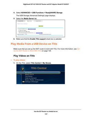 Page 127Use the DST Router as a Media Server 127
 Nighthawk DST AC1900 DST Router and DST Adpater Model R7300DST
4. 
Select  ADVANCED > USB Functions > ReadySHARE Storage .
The USB Storage (Advanced Settings) page displays.
5.  Select the Media Server tab.
6. Make sure that the  Enable TiVo support  check box is selected.
Play Media From a USB Device on TiVo
Make sure that you set up the DST router to work with TiVo. For more information, see Set 
Up the DST Router to Work With TiVo  on page
  126.
Play Videos...