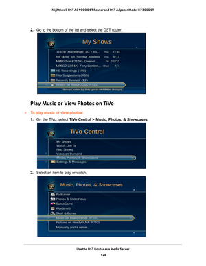 Page 128Use the DST Router as a Media Server 128
Nighthawk DST AC1900 DST Router and DST Adpater Model R7300DST 
2. 
Go to the bottom of the list and select the DST router.
Play Music or View Photos on TiVo
To play music or view photos:
1. On the 
 TiVo, select  TiVo Central > Music, Photos, & Showcases .
2. Select an item to play or watch. 