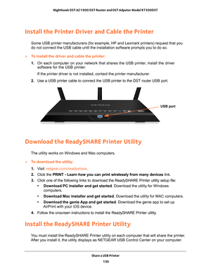 Page 130Share a USB Printer 130
Nighthawk DST AC1900 DST Router and DST Adpater Model R7300DST 
Install the Printer Driver and Cable the Printer
Some USB printer manufacturers (for example, HP and Lexmark printers) \
request that you 
do not connect the USB cable until the installation software prompts you\
 to do so.
To install the driver and cable the printer:
1. 
On each computer on your network that shares the USB printer
 , install the driver 
software for the USB printer.
If the printer driver is not...