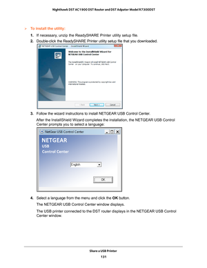 Page 131Share a USB Printer 131
 Nighthawk DST AC1900 DST Router and DST Adpater Model R7300DST
To install the utility:
1. 
If necessary
 , unzip the ReadySHARE Printer utility setup file.
2.  Double-click the ReadySHARE Printer utility setup file that you download\
ed.
3. Follow the wizard instructions to install NETGEAR USB Control Center.
After the InstallShield Wizard completes the installation, the NETGEAR U\
SB Control  Center prompts you to select a language:
4.  Select a language from the menu and click...