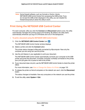 Page 132Share a USB Printer 132
Nighthawk DST AC1900 DST Router and DST Adpater Model R7300DST 
Note:
Some firewall software, such as Comodo or Norton, blocks 
NETGEAR USB Control Center from accessing the USB printer. If you 
do not see the USB printer displayed in the utility, you can disable the 
firewall temporarily to allow the utility to work.
Print Using the NETGEAR USB Control Center
For each computer, after you click the Connect and Disconnect buttons once, the utility 
automatically manages the...