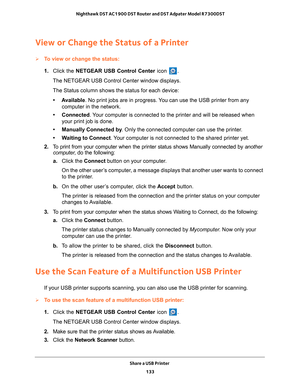 Page 133Share a USB Printer 133
 Nighthawk DST AC1900 DST Router and DST Adpater Model R7300DST
View or Change the Status of a Printer
To view or change the status:
1. 
Click the NETGEAR USB Control Center icon 
.
The NETGEAR USB Control Center window displays.
The Status column shows the status for each device:
• Available. No print jobs are in progress. 
 You can use the USB printer from any 
computer in the network. 
• Connected. 
 Your computer is connected to the printer and will be released when 
your...