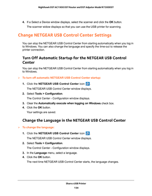 Page 134Share a USB Printer 134
Nighthawk DST AC1900 DST Router and DST Adpater Model R7300DST 
4. 
If a Select a Device window displays, select the scanner and click the  OK button.
The scanner widow displays so that you can use the USB printer for scann\
ing.
Change NETGEAR USB Control Center Settings
You can stop the NETGEAR USB Control Center from starting automatically w\
hen you log in  to Windows. You can also change the language and specify the time-out to release the \
printer connection.
Turn Off...