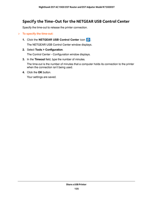 Page 135Share a USB Printer 135
 Nighthawk DST AC1900 DST Router and DST Adpater Model R7300DST
Specify the Time-Out for the NETGEAR USB Control Center
Specify the time-out to release the printer connection.
To specify the time-out:
1. 
Click the NETGEAR USB Control Center icon 
.
The NETGEAR USB Control Center window displays.
2.  Select  T
 ools > Configuration .
The Control Center - Configuration window displays.
3.  In the T
imeout field, type the number of minutes.
The time-out is the number of minutes...