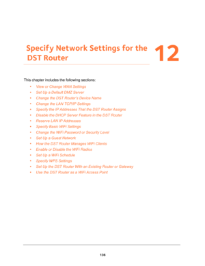 Page 136136
12
12.   Specify Network Settings for the 
DST Router
This chapter includes the following sections:
•View or Change WAN Settings 
•Set Up a Default DMZ Server 
•Change the DST Router’s Device Name 
•Change the LAN TCP/IP Settings 
•Specify the IP Addresses That the DST Router Assigns 
•Disable the DHCP Server Feature in the DST Router 
•Reserve LAN IP Addresses 
•Specify Basic WiFi Settings 
•Change the WiFi Password or Security Level 
•Set Up a Guest Network 
•How the DST Router Manages WiFi Clients...