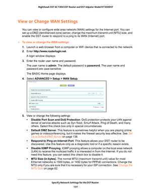 Page 137Specify Network Settings for the DST Router 137
 Nighthawk DST AC1900 DST Router and DST Adpater Model R7300DST
View or Change WAN Settings
You can view or configure wide area network (WAN) settings for the Internet port. You can 
set up a DMZ (demilitarized zone) server, change the maximum transmit unit (MTU) size, and 
enable the DST router to respond to a ping to its WAN (Internet) port. 
To view or change the WAN settings:
1.  Launch a web browser from a computer or WiFi device that is connected to\...