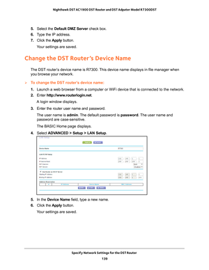 Page 139Specify Network Settings for the DST Router 139
 Nighthawk DST AC1900 DST Router and DST Adpater Model R7300DST
5. 
Select the Default DMZ Server  check box.
6.  T
ype the IP address.
7.  Click the  Apply button.
Your settings are saved.
Change the DST Router’s Device Name
The DST router’s device name is R7300. This device name displays in file manager when  you browse your network.
To change the DST router’s device name:
1.  Launch a web browser from a computer or WiFi device that is connected to\
 the...