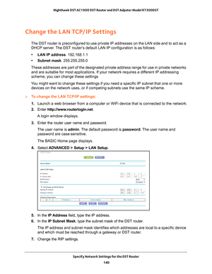 Page 140Specify Network Settings for the DST Router 140
Nighthawk DST AC1900 DST Router and DST Adpater Model R7300DST 
Change the LAN TCP/IP Settings
The DST router is preconfigured to use private IP addresses on the LAN s\
ide and to act as a 
DHCP server. The DST router’s default LAN IP configuration is as follows:
• LAN IP address. 192.168.1.1
• Subnet mask . 255.255.255.0
These addresses are part of the designated private address range for use\
 in private networks  and are suitable for most applications....