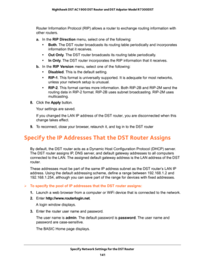 Page 141Specify Network Settings for the DST Router 
141  Nighthawk DST AC1900 DST Router and DST Adpater Model R7300DST
Router Information Protocol (RIP) allows a router to exchange routing information with 
other routers. 
a.In the RIP Direction menu, select one of the following:
• Both. The DST router broadcasts its routing table periodically and incorporates 
information that it receives.
• Out Only. The DST router broadcasts its routing table periodically. 
• In Only. The DST router incorporates the RIP...