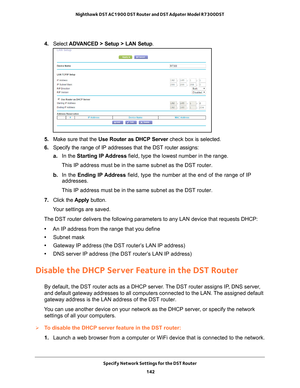 Page 142Specify Network Settings for the DST Router 142
Nighthawk DST AC1900 DST Router and DST Adpater Model R7300DST 
4. 
Select  ADVANCED > Setup > LAN Setup .
5. Make sure that the Use Router as DHCP Server  check box is selected.
6.  Specify the range of IP addresses that the DST router assigns:
a. In the Starting IP 
 Address field, type the lowest number in the range.
This IP address must be in the same subnet as the DST router.
b.  In the Ending IP 
 Address field, type the number at the end of the range...