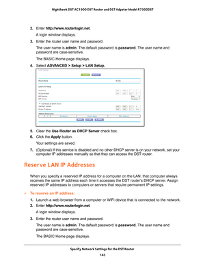 Page 143Specify Network Settings for the DST Router 143
 Nighthawk DST AC1900 DST Router and DST Adpater Model R7300DST
2. 
Enter  http://www.routerlogin.net .
A login window displays.
3.  Enter the router user name and password.
The user name is  admin. 
 The default password is password. The user name and 
password are case-sensitive.
The BASIC Home page displays.
4.  Select  ADV
 ANCED > Setup > LAN Setup.
5. Clear the Use Router as DHCP Server  check box.
6.  Click the  Apply button.
Your settings are...