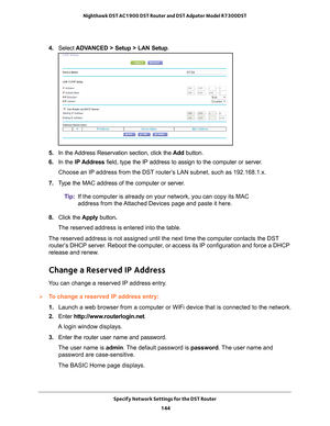 Page 144Specify Network Settings for the DST Router 144
Nighthawk DST AC1900 DST Router and DST Adpater Model R7300DST 
4. 
Select  ADVANCED > Setup > LAN Setup .
5. In the Address Reservation section, click the  Add button. 
6.  In the IP Address field, type the IP address to assign to the computer or server
 . 
Choose an IP address from the DST router’s LAN subnet, such as 192.168.1.x. 
7.  T
ype the MAC address of the computer or server.
Tip:If the computer is already on your network, you can copy its MAC...