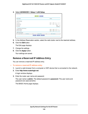 Page 145Specify Network Settings for the DST Router 145
 Nighthawk DST AC1900 DST Router and DST Adpater Model R7300DST
4. 
Select  ADVANCED > Setup > LAN Setup .
5. In the Address Reservation section, select the radio button next to the reserve\
d address.
6.  Click the  Edit button.
The Edit page displays.
7.  Change the settings.
8.  Click the  Apply button.
Your settings are saved.
Remove a Reserved IP Address Entry
You can remove a reserved IP address entry.
To remove a reserved IP address entry:
1....