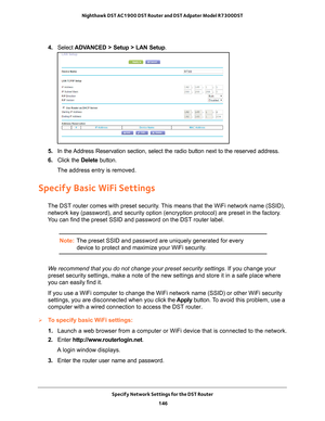 Page 146Specify Network Settings for the DST Router 146
Nighthawk DST AC1900 DST Router and DST Adpater Model R7300DST 
4. 
Select  ADVANCED > Setup > LAN Setup .
5. In the Address Reservation section, select the radio button next to the reserve\
d address. 
6.  Click the  Delete button.
The address entry is removed.
Specify Basic WiFi Settings
The DST router comes with preset security. This means that the WiFi network name (SSID),  network key (password), and security option (encryption protocol) ar\
e preset...