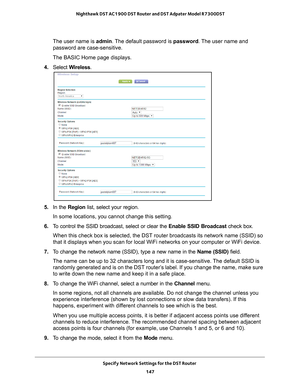 Page 147Specify Network Settings for the DST Router 147
 Nighthawk DST AC1900 DST Router and DST Adpater Model R7300DST
The user name is 
admin. The default password is password. The user name and 
password are case-sensitive.
The BASIC Home page displays.
4.  Select  W
 ireless.
5. In the Region list, select your region. 
In some locations, you cannot change this setting.
6.  T
o control the SSID broadcast, select or clear the  Enable SSID Broadcast check box.
When this check box is selected, the DST router...