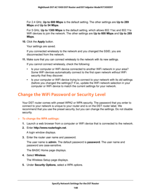 Page 148Specify Network Settings for the DST Router 
148 Nighthawk DST AC1900 DST Router and DST Adpater Model R7300DST 
For 2.4 GHz, Up to 600 Mbps is the default setting. The other settings are Up to 289 
Mbps and Up to 54 Mbps.
For 5 GHz, Up to 1300 Mbps is the default setting, which allows 802.11ac and 802.11a 
WiFi devices to join the network. The other settings are Up to 600 Mbps and Up to 289 
Mbps.
10. Click the Apply button.
Your settings are saved.
If you connected wirelessly to the network and you...