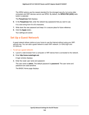 Page 149Specify Network Settings for the DST Router 
149  Nighthawk DST AC1900 DST Router and DST Adpater Model R7300DST
The WPA2 options use the newest standard for the strongest security, but some older 
computers and WiFi devices cannot use WPA2. By default, the WPA2-PSK [AES] radio 
button is selected. 
The Passphrase field displays.
6. In the Passphrase field, enter the network key (password) that you want to use. 
It is a text string from 8 to 63 characters.
7. Write down the new password and keep it in a...