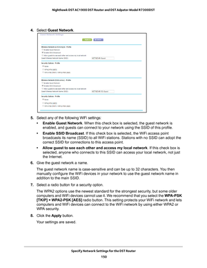 Page 150Specify Network Settings for the DST Router 150
Nighthawk DST AC1900 DST Router and DST Adpater Model R7300DST 
4. 
Select  Guest Network .
5. Select any of the following WiFi settings:
• Enable Guest Network. When this check box is selected, the guest network is  enabled, and guests can connect to your network using the SSID of this p\
rofile.
• Enable SSID Broadcast. If this check box is selected, the WiFi access point  broadcasts its name (SSID) to all WiFi stations. Stations with no SSID\
 can adopt...