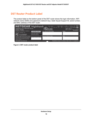 Page 16Hardware Setup 16
Nighthawk DST AC1900 DST Router and DST Adpater Model R7300DST 
DST Router Product Label
The product label on the bottom panel of the DST router shows the login \
information, WiFi 
network name (SSID) and password (network key), Geek Squad Support I\
D, serial number, 
and MAC address of the DST router.
Figure 4. DST router product label 