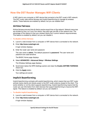 Page 151Specify Network Settings for the DST Router 
151  Nighthawk DST AC1900 DST Router and DST Adpater Model R7300DST
How the DST Router Manages WiFi Clients
A WiFi client is any computer or WiFi device that connects to the DST router’s WiFi network. 
The DST router uses airtime fairness and implicit beamforming to manage its wireless 
clients. These features are enabled by default, but you can disable them. 
Airtime Fairness
Airtime fairness ensures that all clients receive equal time on the network. Network...