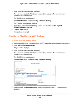 Page 152Specify Network Settings for the DST Router 152
Nighthawk DST AC1900 DST Router and DST Adpater Model R7300DST 
3. 
Enter the router user name and password.
The user name is  admin. 
 The default password is password . The user name and 
password are case-sensitive.
The BASIC Home page displays.
4.  Select  ADV
 ANCED > Advanced Setup > Wireless Settings.
The Wireless Settings page displays.
5.  Scroll down below the WPS Settings section and clear the  Enable Implicit 
BEAMFORMING  check box.
6.  Click...