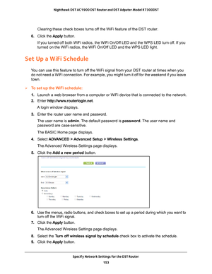 Page 153Specify Network Settings for the DST Router 153
 Nighthawk DST AC1900 DST Router and DST Adpater Model R7300DST
Clearing these check boxes turns off the WiFi feature of the DST router. 
6.  Click the  Apply button.
If you turned off both WiFi radios, the WiFi On/Off LED and the WPS LED turn off. If you 
turned on the WiFi radios, the WiFi On/Of
 f LED and the WPS LED light.
Set Up a WiFi Schedule
You can use this feature to turn off the WiFi signal from your DST router at times when you do not need a...