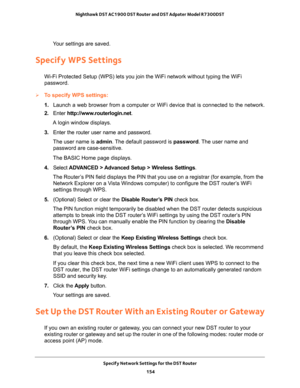 Page 154Specify Network Settings for the DST Router 
154 Nighthawk DST AC1900 DST Router and DST Adpater Model R7300DST 
Your settings are saved.
Specify WPS Settings
Wi-Fi Protected Setup (WPS) lets you join the WiFi network without typing the WiFi 
password.
To specify WPS settings:
1. Launch a web browser from a computer or WiFi device that is connected to the network.
2. Enter http://www.routerlogin.net.
A login window displays.
3. Enter the router user name and password.
The user name is admin. The default...