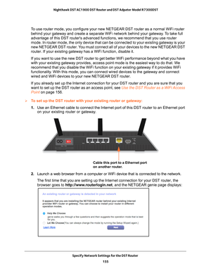 Page 155Specify Network Settings for the DST Router 155
 Nighthawk DST AC1900 DST Router and DST Adpater Model R7300DST
To use router mode, you configure your new NETGEAR DST router as a normal\
 WiFi router 
behind your gateway and create a separate WiFi network behind your gatew\
ay. To take full 
advantage of this DST routers advanced functions, we recommend that you\
 use router 
mode. In router mode, the only device that can be connected to your exis\
ting gateway is your 
new NETGEAR DST router. You must...