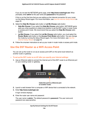 Page 156Specify Network Settings for the DST Router 156
Nighthawk DST AC1900 DST Router and DST Adpater Model R7300DST 
If you do not see the NETGEAR genie page, enter 
http://www.routerlogin.net. When 
prompted, enter admin for the user name and password for the password.
If this is not the first time that you are setting up the Internet conne\
ction for your router, 
run the Setup Wizard again. For more information, see Use the Internet Setup Wizard on 
page   45.
3.  Select the  Help Me Choose radio button or...