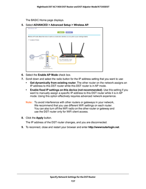 Page 157Specify Network Settings for the DST Router 157
 Nighthawk DST AC1900 DST Router and DST Adpater Model R7300DST
The BASIC Home page displays.
5.  Select  ADV
 ANCED > Advanced Setup > Wireless AP .
6. Select the Enable AP Mode check box.
7.  Scroll down and select the radio button for the IP address setting that \
you want to use:
• Get dynamically from existing router . 
 The other router on the network assigns an 
IP address to this DST router while this DST router is in AP mode.
• Enable fixed IP...