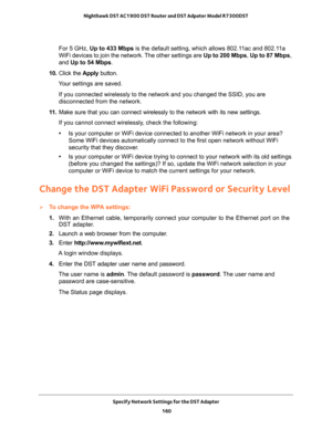 Page 160Specify Network Settings for the DST Adapter 
160 Nighthawk DST AC1900 DST Router and DST Adpater Model R7300DST 
For 5 GHz, Up to 433 Mbps is the default setting, which allows 802.11ac and 802.11a 
WiFi devices to join the network. The other settings are Up to 200 Mbps, Up to 87 Mbps, 
and Up to 54 Mbps.
10. Click the Apply button.
Your settings are saved.
If you connected wirelessly to the network and you changed the SSID, you are 
disconnected from the network.
11. Make sure that you can connect...