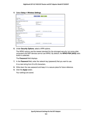 Page 161Specify Network Settings for the DST Adapter 161
 Nighthawk DST AC1900 DST Router and DST Adpater Model R7300DST
5. 
Select  Setup > Wireless Settings.
6. Under  Security Options, select a WPA options.
The WPA2 options use the newest standard for the strongest security, but some older  computers and WiFi devices cannot use WP
 A2. By default, the WPA2-PSK [AES] radio 
button is selected. 
The  Password field displays.
7.  In the Password  field, enter the network key (password) that you want to use. 
It...