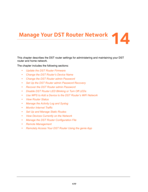 Page 177177
14
14.   Manage Your DST Router Network
This chapter describes the DST router settings for administering and maintaining your DST 
router and home network. 
The chapter includes the following sections:
•Update the DST Router Firmware 
•Change the DST Router’s Device Name 
•Change the DST Router admin Password 
•Set Up the DST Router admin Password Recovery 
•Recover the DST Router admin Password 
•Disable DST Router LED Blinking or Turn Off LEDs 
•Use WPS to Add a Device to the DST Router’s WiFi...