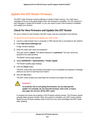 Page 178Manage Your DST Router Network 
178 Nighthawk DST AC1900 DST Router and DST Adpater Model R7300DST 
Update the DST Router Firmware
The DST router firmware (routing software) is stored in flash memory. You might see a 
message at the top of the genie pages when new firmware is available. You can respond to 
that message to update the firmware, or you can check to see if new firmware is available 
and update your product. 
Check for New Firmware and Update the DST Router
For you to check for new firmware,...