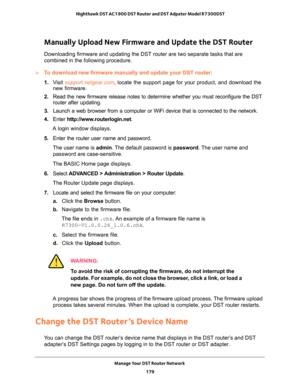 Page 179Manage Your DST Router Network 
179  Nighthawk DST AC1900 DST Router and DST Adpater Model R7300DST
Manually Upload New Firmware and Update the DST Router
Downloading firmware and updating the DST router are two separate tasks that are 
combined in the following procedure.
To download new firmware manually and update your DST router:
1. Visit support.netgear.com, locate the support page for your product, and download the 
new firmware.
2. Read the new firmware release notes to determine whether you must...