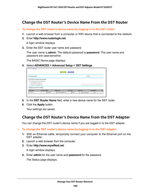 Page 180Manage Your DST Router Network 180
Nighthawk DST AC1900 DST Router and DST Adpater Model R7300DST 
Change the DST Router’s Device Name From the DST Router
To change the DST router’s device name by logging in to the DST router:
1. 
Launch a web browser from a computer or WiFi device that is connected to\
 the network.
2.  Enter  http://www
 .routerlogin.net.
A login window displays.
3.  Enter the DST router user name and password.
The user name is  admin. 
 The default password is password . The user...