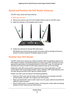 Page 19Hardware Setup 19
 Nighthawk DST AC1900 DST Router and DST Adpater Model R7300DST
Attach and Position the DST Router Antennas
The DST router comes with three antennas.
To attach the antennas:
1. 
Remove the antenna caps from the threaded antenna posts on the DST route\
r.
2.  Attach the antennas on the threaded antenna posts.
3.  Position the antennas for the best WiFi performance.
NETGEAR recommends that you position the center antenna vertically and t\
hat you 
position the others outward at 45-degree...